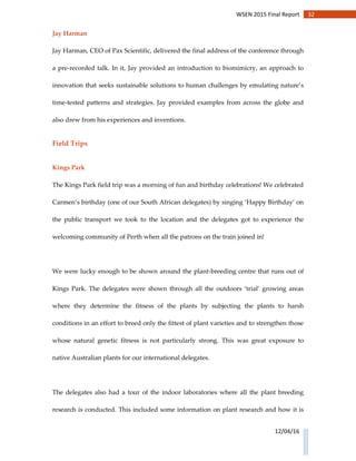 32WSEN 2015 Final Report
12/04/16
Jay Harman
Jay Harman, CEO of Pax Scientific, delivered the final address of the conference through
a pre-recorded talk. In it, Jay provided an introduction to biomimicry, an approach to
innovation that seeks sustainable solutions to human challenges by emulating nature’s
time-tested patterns and strategies. Jay provided examples from across the globe and
also drew from his experiences and inventions.
Field Trips
Kings Park
The Kings Park field trip was a morning of fun and birthday celebrations! We celebrated
Carmen’s birthday (one of our South African delegates) by singing ‘Happy Birthday’ on
the public transport we took to the location and the delegates got to experience the
welcoming community of Perth when all the patrons on the train joined in!
We were lucky enough to be shown around the plant-breeding centre that runs out of
Kings Park. The delegates were shown through all the outdoors ‘trial’ growing areas
where they determine the fitness of the plants by subjecting the plants to harsh
conditions in an effort to breed only the fittest of plant varieties and to strengthen those
whose natural genetic fitness is not particularly strong. This was great exposure to
native Australian plants for our international delegates.
The delegates also had a tour of the indoor laboratories where all the plant breeding
research is conducted. This included some information on plant research and how it is
 