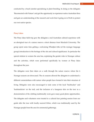 33WSEN 2015 Final Report
12/04/16
conducted by a head scientist specializing in plant breeding. In doing so the delegates
‘Reconnected with Nature’ and got the opportunity to experience native Australian flora
and gain an understanding of the research and work that it going on in Perth to protect
our own native species.
Piney Lakes
The Piney lakes field trip gave the delegates a real Australian cultural experience with
an aboriginal tour of a nature reserve a short distance from Murdoch University. The
group spent some time getting a welcoming Whadjuk tribe (of the noongar language
group) introduction to the heritage of the site and cultural significance. In particular the
special relation to women the area has, explaining the gender roles in Noongar culture
and the activities, which were performed specifically by women at Piney lakes
throughout the year.
The delegates were then taken on a walk through the nature reserve where the 6
Noongar seasons are showcased. The six seasons allowed the delegates to understand a
different connectedness with nature when people have formed it into their structure of
living. Delegates were also encouraged to taste some of the local "bushtucker" and
'bushmedicine' on the trail, and the inclusion of a kangaroo skin on the tour as a
demonstration of the clothing traditionally worn gave many good photo opportunities.
The delegates and volunteers were treated to a cultural face painting session from our
guide after the tour with locally sourced Ochre, which was traditionally used by the
Noongar people from the area for ceremonial gatherings.
 