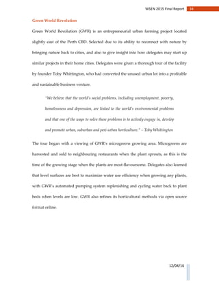 34WSEN 2015 Final Report
12/04/16
Green World Revolution
Green World Revolution (GWR) is an entrepreneurial urban farming project located
slightly east of the Perth CBD. Selected due to its ability to reconnect with nature by
bringing nature back to cities, and also to give insight into how delegates may start up
similar projects in their home cities. Delegates were given a thorough tour of the facility
by founder Toby Whittington, who had converted the unused urban lot into a profitable
and sustainable business venture.
“We believe that the world’s social problems, including unemployment, poverty,
homelessness and depression, are linked to the world’s environmental problems
and that one of the ways to solve these problems is to actively engage in, develop
and promote urban, suburban and peri-urban horticulture.” – Toby Whittington
The tour began with a viewing of GWR’s microgreens growing area. Microgreens are
harvested and sold to neighbouring restaurants when the plant sprouts, as this is the
time of the growing stage when the plants are most flavoursome. Delegates also learned
that level surfaces are best to maximize water use efficiency when growing any plants,
with GWR’s automated pumping system replenishing and cycling water back to plant
beds when levels are low. GWR also refines its horticultural methods via open source
format online.
 