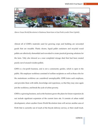 35WSEN 2015 Final Report
12/04/16
Above: Green World Revolution’s Gladstone Street farm in East Perth (credit: Peter Upfold).
Almost all of GWR’s materials used for growing crops and building are unwanted
goods that are reusable. Plastic drums, liquid pallet containers and recycled wood
pallets are effectively dismantled and reworked to create practical growing solutions for
the farm. Toby also showed us a near completed storage shed that had been created
purely out of unused wooden pallets.
GWR is a for-profit business, and is not a community garden, which is open to the
public. His employee workforce consisted of welfare recipients as well as those who for
the mainstream workforce are considered unemployable. GWR trains each employee,
and provides them with skills, knowledge and experience, so that they may once again
join the workforce, and break the cycle of urban poverty.
GWR is a growing business, and as the business grows the plans for future expansion do
not include significant expansion of the current farm site. It consists of urban nodal
development, where another Green World Revolution farm will service another area of
Perth that is currently out of reach of the bicycle delivery service, or their small truck.
 