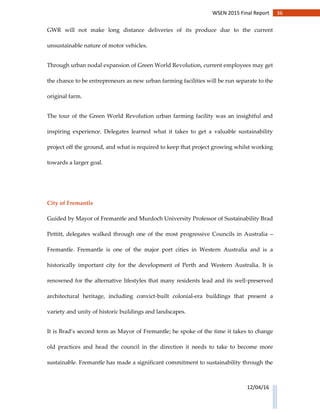 36WSEN 2015 Final Report
12/04/16
GWR will not make long distance deliveries of its produce due to the current
unsustainable nature of motor vehicles.
Through urban nodal expansion of Green World Revolution, current employees may get
the chance to be entrepreneurs as new urban farming facilities will be run separate to the
original farm.
The tour of the Green World Revolution urban farming facility was an insightful and
inspiring experience. Delegates learned what it takes to get a valuable sustainability
project off the ground, and what is required to keep that project growing whilst working
towards a larger goal.
City of Fremantle
Guided by Mayor of Fremantle and Murdoch University Professor of Sustainability Brad
Pettitt, delegates walked through one of the most progressive Councils in Australia –
Fremantle. Fremantle is one of the major port cities in Western Australia and is a
historically important city for the development of Perth and Western Australia. It is
renowned for the alternative lifestyles that many residents lead and its well-preserved
architectural heritage, including convict-built colonial-era buildings that present a
variety and unity of historic buildings and landscapes.
It is Brad’s second term as Mayor of Fremantle; he spoke of the time it takes to change
old practices and head the council in the direction it needs to take to become more
sustainable. Fremantle has made a significant commitment to sustainability through the
 