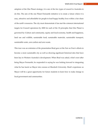 37WSEN 2015 Final Report
12/04/16
adoption of the One Planet strategy; it is one of the few types of council in Australia to
do this. The aim of the one Planet Fremantle initiative is to create a future where it is
easy, attractive and affordable for people to lead happy healthy lives within a fair share
of the earth’s resources. The city must demonstrate it has met the common international
targets for Council operations by 2020 for each of the 10 principles that One Planet is
governed by: Culture and community, equity and local economy, health and happiness,
land use and wildlife, sustainable food, sustainable materials, sustainable transport,
sustainable water, zero carbon and zero waste.
This tour was an extension of the presentation Brad gave at the Fair on Froe’s efforts to
become a more sustainable city as well as showing significant historical sites that have
been key to Western Australia’s development. When Brad was asked, what’s next after
being Mayor Fremantle, he responded in saying he was looking forward to integrating
what he has learnt as Mayor into courses at Murdoch University. Brad’s experience as
Mayor will be a great opportunity for future students to learn how to make change in
local government and communities.
 