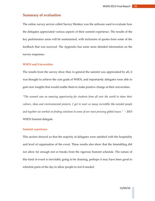 38WSEN 2015 Final Report
12/04/16
Summary of evaluation
The online survey service called Survey Monkey was the software used to evaluate how
the delegates appreciated various aspects of their summit experience. The results of the
key performance areas will be summarised, with inclusions of quotes from some of the
feedback that was received. The Appendix has some more detailed information on the
survey responses.
WSEN and Universities
The results from the survey show that, in general the summit was appreciated by all, it
was thought to achieve the core goals of WSEN, and importantly delegates were able to
gain new insights that would enable them to make positive change at their universities.
“The summit was an amazing opportunity for students from all over the world to share their
culture, ideas and environmental projects. I got to meet so many incredible like-minded people
and together we worked on finding solutions to some of our most pressing global issues.” - 2015
WSEN Summit delegate.
Summit experience
This section showed us that the majority of delegates were satisfied with the hospitality
and level of organisation of the event. These results also show that the timetabling did
not allow for enough rest or breaks from the rigorous Summit schedule. The nature of
this kind of event is inevitably going to be draining, perhaps it may have been good to
schedule parts of the day to allow people to rest if needed.
 