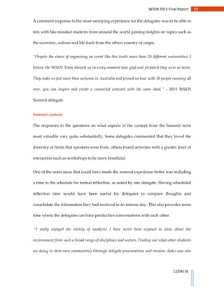 39WSEN 2015 Final Report
12/04/16
A comment response to the most satisfying experience for the delegates was to be able to
mix with like-minded students from around the world gaining insights on topics such as
the economy, culture and life itself from the others country of origin.
“Despite the stress of organizing an event like this (with more than 20 different universities) I
believe the WSEN Team showed us in every moment how glad and prepared they were as hosts.
They make us feel more than welcome in Australia and proved us how with 10 people running all
over, you can inspire and create a connected network with the same ideal.” - 2015 WSEN
Summit delegate.
Summit content
The responses to the questions on what aspects of the content from the Summit were
most valuable vary quite substantially. Some delegates commented that they loved the
diversity of fields that speakers were from, others found activities with a greater level of
interaction such as workshops to be more beneficial.
One of the main areas that could have made the summit experience better was including
a time in the schedule for formal reflection, as noted by one delegate. Having scheduled
reflection time would have been useful for delegates to compare thoughts and
consolidate the information they had received in an intense day. This also provides more
time where the delegates can have productive conversations with each other.
“I really enjoyed the variety of speakers! I have never been exposed to ideas about the
environment from such a broad range of disciplines and sectors. Finding out what other students
are doing in their own communities (through delegate presentations and random chats) was also
 