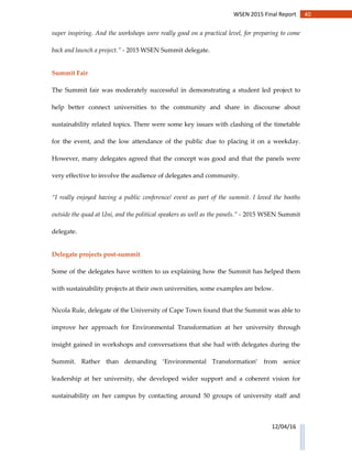 40WSEN 2015 Final Report
12/04/16
super inspiring. And the workshops were really good on a practical level, for preparing to come
back and launch a project.” - 2015 WSEN Summit delegate.
Summit Fair
The Summit fair was moderately successful in demonstrating a student led project to
help better connect universities to the community and share in discourse about
sustainability related topics. There were some key issues with clashing of the timetable
for the event, and the low attendance of the public due to placing it on a weekday.
However, many delegates agreed that the concept was good and that the panels were
very effective to involve the audience of delegates and community.
“I really enjoyed having a public conference/ event as part of the summit. I loved the booths
outside the quad at Uni, and the political speakers as well as the panels.” - 2015 WSEN Summit
delegate.
Delegate projects post-summit
Some of the delegates have written to us explaining how the Summit has helped them
with sustainability projects at their own universities, some examples are below.
Nicola Rule, delegate of the University of Cape Town found that the Summit was able to
improve her approach for Environmental Transformation at her university through
insight gained in workshops and conversations that she had with delegates during the
Summit. Rather than demanding ‘Environmental Transformation’ from senior
leadership at her university, she developed wider support and a coherent vision for
sustainability on her campus by contacting around 50 groups of university staff and
 