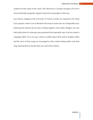 41WSEN 2015 Final Report
12/04/16
students for their input on her vision. This allowed for a stronger message to be sent to
senior leadership and greater support to push forward progress in this area.
Leat Ahrony, delegate of the University of Victoria, Canada was inspired by the ‘Keep
Cup’ program, which is run at Murdoch University to reduce the use of disposable cups.
Following the Summit she has been working together with another delegate who also
had similar plans for reducing waste generated from disposable cups. Leat has created a
campaign called “Love my mug” where re-usable mugs will be sold at multiple outlets
and the users of these mugs are encouraged to enter contests taking selfies with their
mug, allowing them to feel like they are a part of the solution.
 