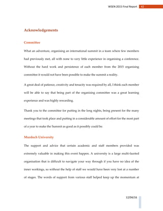 42WSEN 2015 Final Report
12/04/16
Acknowledgements
Committee
What an adventure, organising an international summit in a team where few members
had previously met, all with none to very little experience in organising a conference.
Without the hard work and persistence of each member from the 2015 organising
committee it would not have been possible to make the summit a reality.
A great deal of patience, creativity and tenacity was required by all, I think each member
will be able to say that being part of the organising committee was a great learning
experience and was highly rewarding.
Thank you to the committee for putting in the long nights, being present for the many
meetings that took place and putting in a considerable amount of effort for the most part
of a year to make the Summit as good as it possibly could be.
Murdoch University
The support and advice that certain academic and staff members provided was
extremely valuable in making this event happen. A university is a large multi-faceted
organisation that is difficult to navigate your way through if you have no idea of the
inner workings, so without the help of staff we would have been very lost at a number
of stages. The words of support from various staff helped keep up the momentum at
 