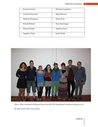 44WSEN 2015 Final Report
12/04/16
- Kamran Forrest - Kristian Gustafsson
- Lyndon Fernandez - Megz Browne
- Michael Thompson - Robin Scott
- Roland Belford - Shae MacGregor
- Shanae Hunter - Saphron Grace
- Sapphire Peake - Sarah Webb
Above: Rhys Gustafsson and Bohdi Davies from the 2015 Organising Committee handing over to
the 2016 team (Credit: Troy Treeby).
 