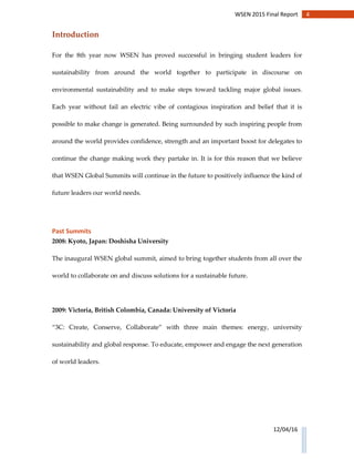 4WSEN 2015 Final Report
12/04/16
Introduction
For the 8th year now WSEN has proved successful in bringing student leaders for
sustainability from around the world together to participate in discourse on
environmental sustainability and to make steps toward tackling major global issues.
Each year without fail an electric vibe of contagious inspiration and belief that it is
possible to make change is generated. Being surrounded by such inspiring people from
around the world provides confidence, strength and an important boost for delegates to
continue the change making work they partake in. It is for this reason that we believe
that WSEN Global Summits will continue in the future to positively influence the kind of
future leaders our world needs.
Past Summits
2008: Kyoto, Japan: Doshisha University
The inaugural WSEN global summit, aimed to bring together students from all over the
world to collaborate on and discuss solutions for a sustainable future.
2009: Victoria, British Colombia, Canada: University of Victoria
“3C: Create, Conserve, Collaborate” with three main themes: energy, university
sustainability and global response. To educate, empower and engage the next generation
of world leaders.
 