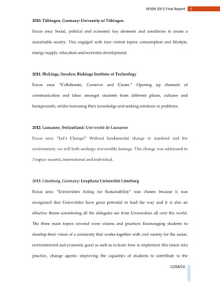 5WSEN 2015 Final Report
12/04/16
2010: Tübingen, Germany: University of Tübingen
Focus area: Social, political and economic key elements and conditions to create a
sustainable society. This engaged with four central topics: consumption and lifestyle,
energy supply, education and economic development.
2011: Blekinge, Sweden: Blekinge Institute of Technology
Focus area: “Collaborate, Conserve and Create.” Opening up channels of
communication and ideas amongst students from different places, cultures and
backgrounds, whilst increasing their knowledge and seeking solutions to problems.
2012: Lausanne, Switzerland: Université de Lausanne
Focus area: “Let’s Change!” Without fundamental change to mankind and the
environment, we will both undergo irreversible damage. This change was addressed in
3 topics: societal, international and individual.
2013: Lüneburg, Germany: Leuphana Universität Lüneburg
Focus area: “Universities Acting for Sustainability” was chosen because it was
recognized that Universities have great potential to lead the way and it is also an
effective theme considering all the delegates are from Universities all over the world.
The three main topics covered were visions and practices Encouraging students to
develop their vision of a university that works together with civil society for the social,
environmental and economic good as well as to learn how to implement this vision into
practice., change agents: improving the capacities of students to contribute to the
 