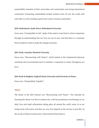 6WSEN 2015 Final Report
12/04/16
sustainability transition of their universities and communities and strong international
community: Connecting sustainability-minded students from all over the world with
each other as well as leading experts from science, business and politics.
2014: Stellenbosch, South Africa: Stellenbosch University
Focus area: “Coming Back to Life” spoke of the need to come back to what is important,
through an understanding that our lives are out of sync, and that there is a transition
that is needed in order to make the changes necessary.
2015: Perth, Australia: Murdoch University
Focus area: “Reconnecting with Nature” which looked at the fundamental physical,
emotional and environmental need to maintain a connection to nature throughout our
lives.
2016: Keele & Brighton, England: Keele University and University of Sussex
Focus area: “Sustainability Together”
Theme
The theme of the 2015 Summit was “Reconnecting with Nature”. The rationale for
choosing this theme was that in modern day, with the prominence of technology in our
daily lives and rapid urbanisation taking place all around the world, many of us are
losing touch with nature and that our very lives depend on the services it provides. In
the words of Nature Conservancy’s chief scientist Peter Kareiva:
 