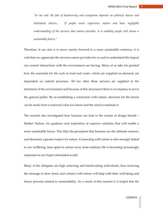 7WSEN 2015 Final Report
12/04/16
“In the end, the fate of biodiversity and ecosystems depends on political choices and
individual choices… If people never experience nature and have negligible
understanding of the services that nature provides, it is unlikely people will choose a
sustainable future.”
Therefore, if our aim is to move society forward to a more sustainable existence, it is
vital that we appreciate the services nature provides for us and to understand the impact
our current interactions with the environment are having. Many of us take for granted
how the essentials for life such as food and water, which are supplied on demand, are
dependent on natural processes. All too often these services are supplied to the
detriment of the environment and because of this disconnect there is no impetus to act in
the general public. By re-establishing a connection with nature, decisions for the future
can be made from a renewed value for nature and the need to maintain it.
The summit also investigated how humans can look to the master of design herself –
Mother Nature, for guidance and inspiration of superior solutions that will enable a
more sustainable future. This flips the perception that humans are the ultimate creators,
and demands a greater respect for nature. Connecting with nature is also strongly linked
to our wellbeing; time spent in nature away from ordinary life is becoming increasingly
important in our hyper-stimulated world.
Many of the delegates are high achieving and hardworking individuals, thus receiving
the message to slow down and connect with nature will help with their well-being and
future pursuits related to sustainability. As a result of this summit it is hoped that the
 