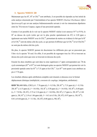10
3. Spectre NOESY 2D
Maintenant que les H1
, H2
et CH3
10
sont attribués, il est possible de répondre au but initial de
cette analyse structurale par l’intermédiaire d’un spectre NOESY (Nuclear Overhauser Effect
SpectroscopY) qui est une analyse bidimensionnelle servant à voir les interactions dipolaires
entre les 1
H à travers l’espace, signes d’une proximité spatiale.
Comme il est possible de le voir sur le spectre NOESY réalisé (voir annexes N°7 et N°8), le
H2
au dessus du cycle (celui qui est le plus proche spatialement du H1
) à 2.20 ppm a
également une tache NOESY avec le CH3
10
, permettant de mettre en évidence le fait que le H1
et le CH3
10
sont du même côté du cycle, ce qui permet d’affirmer que le CH3
10
et le CO2CH3
12
ne sont pas du même côté du cycle.
De plus, le spectre NOESY permet de discriminer les différents pics qui ne pouvaient pas
l’être via le spectre 1
H seul. En effet, il est possible de regrouper tous les 1H se trouvant au
dessus du cycle ainsi que ceux se trouvant en dessous du cycle.
Ensuite les deux doublets qui sont dans la zone supérieure à 7 ppm correspondent aux 1
H du
cycle aromatique (H14
et H15
) et sont distingués grâce au spectre NOESY qui permet de voir la
proximité spatiale entre les H15
à 7.31 ppm et les CH3
17
. Les H14
sont quant à eux attribues au
pic à 7.76 ppm.
Les résultats obtenus après attribution complète sont résumés ci-dessous avec le format
déplacement chimique (multiplicité, constante de couplage, intégration, attribution) :
RMN 1
H (400 MHz, CDCl3) δ : 7.76 ppm (d, J = 8.3 Hz, 2H, H14
), 7.31 ppm (d, J = 8.3 Hz
2H, H15
), 6.15 ppm (d, J = 14.4 Hz, 1H, H7
), 5.58 ppm (d, J = 14.4 Hz, 1H, H8
), 4.44 ppm
(t, J = 7.0 Hz, 1H, H1
), 3.73 et 3.16 ppm (d, J = 14.0 Hz, 2H, H5
), 3.7 ppm (s, 3H, H12
), 2.44
ppm (s, 3H, H17
), 2.19 et 1.86 ppm (dd, J = 14.5 et 6.5 Hz, 2H, H2
), 0.97 ppm (s, 3H, H10
),
0.81 et 0.64 ppm (d, J = 5.3 Hz, 1H, H6
), 0.08 ppm (s, 9H, H9
).
 