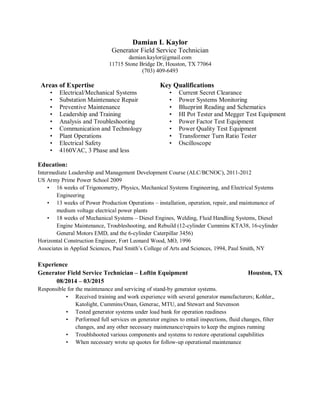 Damian L Kaylor
Generator Field Service Technician
damian.kaylor@gmail.com
11715 Stone Bridge Dr, Houston, TX 77064
(703) 409-6493
Areas of Expertise Key Qualifications
• Electrical/Mechanical Systems • Current Secret Clearance
• Substation Maintenance Repair • Power Systems Monitoring
• Preventive Maintenance • Blueprint Reading and Schematics
• Leadership and Training • HI Pot Tester and Megger Test Equipment
• Analysis and Troubleshooting • Power Factor Test Equipment
• Communication and Technology • Power Quality Test Equipment
• Plant Operations • Transformer Turn Ratio Tester
• Electrical Safety • Oscilloscope
• 4160VAC, 3 Phase and less
Education:
Intermediate Leadership and Management Development Course (ALC/BCNOC), 2011-2012
US Army Prime Power School 2009
• 16 weeks of Trigonometry, Physics, Mechanical Systems Engineering, and Electrical Systems
Engineering
• 13 weeks of Power Production Operations – installation, operation, repair, and maintenance of
medium voltage electrical power plants
• 18 weeks of Mechanical Systems – Diesel Engines, Welding, Fluid Handling Systems, Diesel
Engine Maintenance, Troubleshooting, and Rebuild (12-cylinder Cummins KTA38, 16-cylinder
General Motors EMD, and the 6-cylinder Caterpillar 3456)
Horizontal Construction Engineer, Fort Leonard Wood, MO, 1996
Associates in Applied Sciences, Paul Smith’s College of Arts and Sciences, 1994, Paul Smith, NY
Experience
Generator Field Service Technician – Loftin Equipment Houston, TX
08/2014 – 03/2015
Responsible for the maintenance and servicing of stand-by generator systems.
• Received training and work experience with several generator manufacturers; Kohler,,
Katolight, Cummins/Onan, Generac, MTU, and Stewart and Stevenson
• Tested generator systems under load bank for operation readiness
• Performed full services on generator engines to entail inspections, fluid changes, filter
changes, and any other necessary maintenance/repairs to keep the engines running
• Troublshooted various components and systems to restore operational capabilities
• When necessary wrote up quotes for follow-up operational maintenance
 