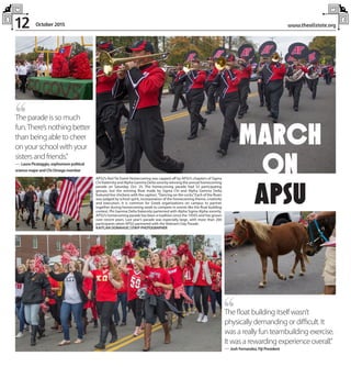 12 www.theallstate.orgOctober 2015
,,The parade is so much
fun.There’s nothing better
than being able to cheer
on your school with your
sisters and friends.”
— Laura Picataggio, sophomore political
science major and Chi Omega member
,,The float building itself wasn’t
physically demanding or difficult. It
was a really fun teambuilding exercise.
It was a rewarding experience overall.”
— Josh Fernandez, Fiji President
APSU’s Red Tie Event Homecoming was capped off by APSU’s chapters of Sigma
Chi fraternity and Alpha Gamma Delta sorority winning the annual homecoming
parade on Saturday, Oct. 25. The homecoming parade had 53 participating
groups, but the winning float made by Sigma Chi and Alpha Gamma Delta
featured live chickens with the caption,“Dancing on the cocks.”Each of the floats
was judged by school spirit, incorporation of the homecoming theme, creativity
and execution. It is common for Greek organizations on campus to partner
together during homecoming week to compete in events like the float building
contest. Phi Gamma Delta fraternity parterned with Alpha Sigma Alpha sorority.
APSU’s homecoming parade has been a tradition since the 1950’s and has grown
over recent years. Last year’s parade was especially large, with more than 200
participants when APSU partnered with the Veteran’s Day Parade.
KAITLAN DONAHUE |STAFFPHOTOGRAPHER
MARCH
ON
APSU
 