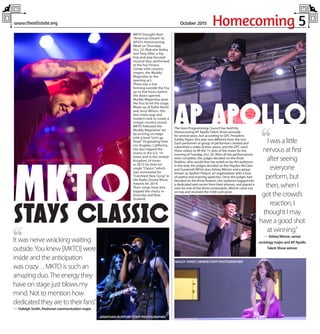 Homecoming 5www.theallstate.org October 2015
,,It was nerve wracking waiting
outside.You knew [MKTO] were
inside and the anticipation
was crazy. . . MKTO is such an
amazing duo.The energy they
have on stage just blows my
mind. Not to mention how
dedicated they are to their fans.”
— Haleigh Smith, freshman communication major
MKTO brought their
“American Dream” to
APSU’s Homecoming
Week on Thursday,
Oct. 22. Malcolm Kelley
and Tony Oller, a hip
hop and pop focused
musical duo, performed
at the Foy Fitness
Center with country
singers, the Muddy
Magnolias as the
opening act.
There was a line
forming outside the Foy
up to five hours before
the doors opened.
Muddy Magnolias were
the first to hit the stage.
Made up of Kallie North
and Jessy Wilson, this
duo mixes pop and
modern rock to create a
unique country sound.
MKTO followed the
Muddy Magnolias’ set
by arriving on stage
with a loud “Let’s go
Peay!” Originating from
Los Angeles, California,
the duo topped the
charts in the U.S. 14
times and in the United
Kingdom 24 times
in 2013 for their hit
single “Classic,” which
was nominated for
“Catchiest New Song” in
the Radio Disney Music
Awards for 2014.
Their songs have also
topped the charts in
Australia and New
Zealand.
,,I was a little
nervous at first
after seeing
everyone
perform, but
then, when I
got the crowd’s
reaction, I
thought I may
have a good shot
at winning.”
— Kelsey Mercer, senior
sociology major and AP Apollo
Talent Show winner
The Govs Programming Council has held the
Homecoming AP Apollo Talent Show annually
for several years, but according to GPC President
Ashley Hayes, this year was different from the rest.
Each performer or group of performers created and
submitted a video of their piece, and the GPC used
these videos to fill the 15 slots of the roster for the
evening of Tuesday, Oct. 20. After all the performances
were complete, the judges decided on the three
finalists, who would then be voted on by the audience.
In the end, the judges decided on the Hayden McClain
and Susannah White duo, Kelsey Mercer and a group
known as Spoken Peayce, an organization with a love
of poetry and inspring speeches. Once the judges had
decided on the three finalists, the audience logged into
a dedicated web server from their phones, and placed a
vote for one of the three contestants. Mercer came out
on top and received the $500 cash prize.
MKTOSTAYS CLASSIC
JONATHAN BUNTON |STAFFPHOTOGRAPHER
DANI HUNTER |STAFFPHOTOGRAPHER
AP APOLLO
BAILEY JONES |SENIORSTAFFPHOTOGRAPHER
 