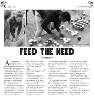 6 www.theallstate.orgOctober 2015
A
PSU’s sociology
department raised
“truckloads” of food
with the Campus Cares food drive
for the Saving Our Students food
pantry on Tuesday, Oct. 20.
According to Alexandra Wills,
the food pantry director since its
conception, the carnival themed
food drive was a huge success.
When asked how many cans
were collected during the food
drive, she was at first unable to
give a numerical answer.
“I don’t think it was counted,
it was that many . . . If I had to
estimate off the top of my head
I’d probably say we had around
5,000 things of food donated.”
The carnival collected so
many cans that a truck was
required to transport them
from the Morgan University
Center to the food pantry
house.
All food donations are used
to feed APSU students and
their families.
There are approximately
15 families equaling as many
as 50 people who are able to
take advantage of the service
provided by the SOS Food
Pantry each month.
Both this year and last year,
freshmen sociology students
planned, advertised and
executed the food drive as a
part of the coursework for the
sociology department.
In addition to the thousands
of nonperishable food items,
the sociology department also
raised $763.
Each year, the food pantry
gives away around 20
Thanksgiving boxes.
Wills said the baskets contain
vegetables, cornbread mix,
cranberry sauce, stuffing and
turkey.
The $763 raised will be used
to fund the turkeys for this
year’s Thanksgiving boxes.
The SOS food pantry started
as a small endeavor in a supply
closet with two graduate
students and Mills. Their
mission was to make sure that
the students of APSU had
access to food when needed
without having to travel to
food banks outside of campus
and or even the city.
Today, the SOS food pantry
has found their “forever home,”
according to Mills, a small
house on Home Avenue.
The SOS Food Pantry is a
service available to all APSU
students to use as frequently as
they may need.
Anyone in need can visit
their website at www.apsu.edu/
volunteer/food-pantry-and-
green-room.
Donations and volunteers
are accepted. Visit the website
or the food pantry for more
information. TAS
» By MEGAN OLIVER
StaffWriter
FEED THE NEED
CONTRIBUTED PHOTOS |APSUPRANDMARKETING
 