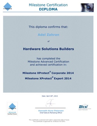 Milestone Certification
DIPLOMA
This certificate is personal and valid 2 years from date of issue.
This certificate is approved for 18 BICSI ITS CECs.
Date: April 30th
, 2015
Kenneth Hune Petersen
Chief Sales & Marketing Officer
Adel Zahran
Hardware Solutions Builders
This diploma confirms that:
of
has completed the
Milestone Advanced Certification
and achieved certification in:
Milestone XProtect
®
Corporate 2014
Milestone XProtect
®
Expert 2014
 
