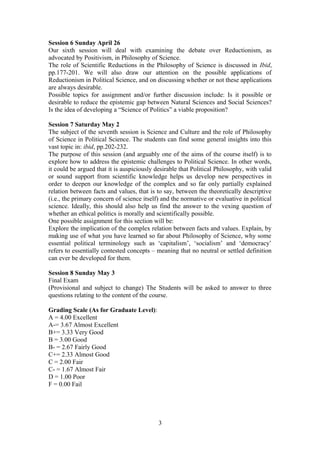 Session 6 Sunday April 26
Our sixth session will deal with examining the debate over Reductionism, as
advocated by Positivism, in Philosophy of Science.
The role of Scientific Reductions in the Philosophy of Science is discussed in Ibid,
pp.177-201. We will also draw our attention on the possible applications of
Reductionism in Political Science, and on discussing whether or not these applications
are always desirable.
Possible topics for assignment and/or further discussion include: Is it possible or
desirable to reduce the epistemic gap between Natural Sciences and Social Sciences?
Is the idea of developing a “Science of Politics” a viable proposition?
Session 7 Saturday May 2
The subject of the seventh session is Science and Culture and the role of Philosophy
of Science in Political Science. The students can find some general insights into this
vast topic in: ibid, pp.202-232.
The purpose of this session (and arguably one of the aims of the course itself) is to
explore how to address the epistemic challenges to Political Science. In other words,
it could be argued that it is auspiciously desirable that Political Philosophy, with valid
or sound support from scientific knowledge helps us develop new perspectives in
order to deepen our knowledge of the complex and so far only partially explained
relation between facts and values, that is to say, between the theoretically descriptive
(i.e., the primary concern of science itself) and the normative or evaluative in political
science. Ideally, this should also help us find the answer to the vexing question of
whether an ethical politics is morally and scientifically possible.
One possible assignment for this section will be:
Explore the implication of the complex relation between facts and values. Explain, by
making use of what you have learned so far about Philosophy of Science, why some
essential political terminology such as ‘capitalism’, ‘socialism’ and ‘democracy’
refers to essentially contested concepts – meaning that no neutral or settled definition
can ever be developed for them.
Session 8 Sunday May 3
Final Exam
(Provisional and subject to change) The Students will be asked to answer to three
questions relating to the content of the course.
Grading Scale (As for Graduate Level):
A = 4.00 Excellent
A-= 3.67 Almost Excellent
B+= 3.33 Very Good
B = 3.00 Good
B- = 2.67 Fairly Good
C+= 2.33 Almost Good
C = 2.00 Fair
C- = 1.67 Almost Fair
D = 1.00 Poor
F = 0.00 Fail
3
 