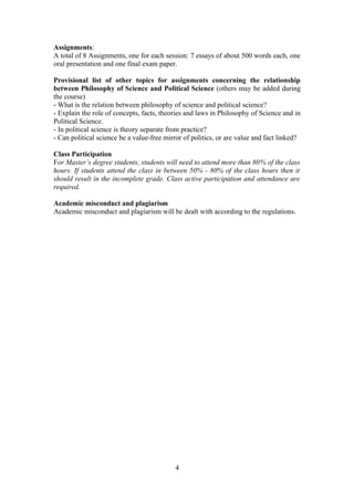 Assignments:
A total of 8 Assignments, one for each session: 7 essays of about 500 words each, one
oral presentation and one final exam paper.
Provisional list of other topics for assignments concerning the relationship
between Philosophy of Science and Political Science (others may be added during
the course)
- What is the relation between philosophy of science and political science?
- Explain the role of concepts, facts, theories and laws in Philosophy of Science and in
Political Science.
- In political science is theory separate from practice?
- Can political science be a value-free mirror of politics, or are value and fact linked?
Class Participation
For Master’s degree students, students will need to attend more than 80% of the class
hours. If students attend the class in between 50% - 80% of the class hours then it
should result in the incomplete grade. Class active participation and attendance are
required.
Academic misconduct and plagiarism
Academic misconduct and plagiarism will be dealt with according to the regulations.
4
 