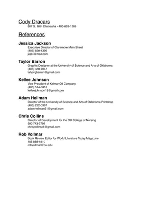 Cody Dracars
807 S. 18th Chickasha • 405-863-1369
References
Jessica Jackson
Executive Director of Claremore Main Street
(405) 820-1396
jej04@mail.com
Taylor Barron
Graphic Designer at the University of Science and Arts of Oklahoma
(405) 488-7047
talyorgbarron@gmail.com
Kellee Johnson
Vice President of Kelmar Oil Company
(405) 574-6318
kelleejohnson18@gmail.com
Adam Heilman
Director of the University of Science and Arts of Oklahoma Printshop
(405) 222-0367
adamheilman51@gmail.com
Chris Collins
Director of Development for the OU College of Nursing
580 743-2798
chriscollinsok@gmail.com
Rob Vollmar
Book Review Editor for World Literature Today Magazine
405 888-1810
robvollmar@ou.edu
