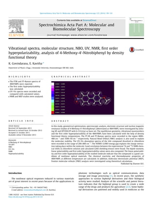 Vibrational spectra, molecular structure, NBO, UV, NMR, ﬁrst order
hyperpolarizability, analysis of 4-Methoxy-40
-Nitrobiphenyl by density
functional theory
K. Govindarasu, E. Kavitha ⇑
Department of Physics (Engg.), Annamalai University, Annamalainagar 608 002, India
h i g h l i g h t s
 The FTIR and FT-Raman spectra of
4M40
NBPL were reported.
 The ﬁrst order hyperpolarizability
was calculated.
 UV–Vis spectra were recorded and
compared with calculated values.
 NMR and MEP studies were analyzed.
g r a p h i c a l a b s t r a c t
a r t i c l e i n f o
Article history:
Received 24 September 2013
Received in revised form 16 October 2013
Accepted 31 October 2013
Available online 9 November 2013
Keywords:
4-Methoxy-40
-Nitrobiphenyl
TD-DFT
NBO
UV–Vis
NMR
Hyperpolarizability
a b s t r a c t
In this study, geometrical optimization, spectroscopic analysis, electronic structure and nuclear magnetic
resonance studies of 4-Methoxy-40
-Nitrobiphenyl (abbreviated as 4M40
NBPL) were investigated by utiliz-
ing HF and DFT/B3LYP with 6-31G(d,p) as basis set. The equilibrium geometry, vibrational wavenumbers
and the ﬁrst order hyperpolarizability of the 4M40
NBPL have been calculated with the help of density
functional theory computations. The FT-IR and FT-Raman spectra were recorded in the region 4000–
400 cmÀ1
and 3500–50 cmÀ1
respectively. Natural Bond Orbital (NBO) analysis is also used to explain
the molecular stability. The UV–Vis absorption spectra of the title compound dissolved in chloroform
were recorded in the range of 200–800 cmÀ1
. The HOMO–LUMO energy gap explains the charge interac-
tion taking place within the molecule. Good correlation between the experimental 1
H and 13
C NMR chem-
ical shifts in chloroform solution and calculated GIAO shielding tensors were found. The dipole moment,
linear polarizability and ﬁrst order hyperpolarizability values were also computed. The linear polarizabil-
ity and ﬁrst order hyperpolarizability of the studied molecule indicate that the compound is a good can-
didate of nonlinear optical materials. The chemical reactivity and thermodynamic properties of
4M40
NBPL at different temperature are calculated. In addition, molecular electrostatic potential (MEP),
frontier molecular orbitals (FMO) analysis were investigated using theoretical calculations.
Published by Elsevier B.V.
Introduction
The nonlinear optical responses induced in various materials
are of great interest in recent years because of the applications in
photonic technologies such as optical communications, data
storage and image processing [1]. In recent years, the synthetic
approaches to various biphenyl derivatives and their biological
activity were studied. Analysis of the scientiﬁc and patent litera-
ture indicates that the biphenyl group is used to create a wide
range of the drugs and products for agriculture [2,3]. Some biphe-
nyl derivatives are patented and widely used in medicine as the
1386-1425/$ - see front matter Published by Elsevier B.V.
http://dx.doi.org/10.1016/j.saa.2013.10.122
⇑ Corresponding author. Tel.: +91 9442477462.
E-mail address: eswarankavitha@gmail.com (E. Kavitha).
Spectrochimica Acta Part A: Molecular and Biomolecular Spectroscopy 122 (2014) 130–141
Contents lists available at ScienceDirect
Spectrochimica Acta Part A: Molecular and
Biomolecular Spectroscopy
journal homepage: www.elsevier.com/locate/saa
 