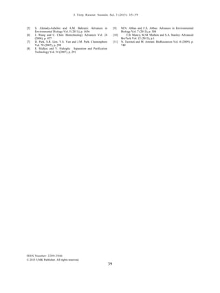 J. Trop. Resour. Sustain. Sci. 3 (2015): 35-39
ISSN Number: 2289-3946
© 2015 UMK Publisher. All rights reserved.
39
[5] S. Ahmady-Asbchin and A.M. Bahrami: Advances in
Environmental Biology Vol. 5 (2011), p. 1656
[6] J. Wang and C. Chen: Biotechnology Advances Vol. 24
(2006), p. 427
[7] D. Park, S.R. Lim, Y.S. Yun and J.M. Park: Chemosphere
Vol. 70 (2007), p. 298
[8] E. Malkoc and Y. Nuhoglu: Separation and Puriﬁcation
Technology Vol. 54 (2007), p. 291
[9] M.N. Abbas and F.S. Abbas: Advances in Environmental
Biology Vol. 7 (2013), p. 308
[10] T.B. Mancy, M.M. Mathew and S.A. Stanley: Advanced
BioTech Vol. 12 (2013), p.1
[11] N. Tazrouti and M. Amrani: BioResources Vol. 4 (2009), p.
740
 