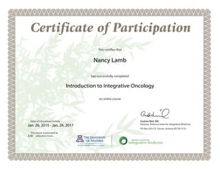 Certificate of Participation
an online course
Andrew Weil, MD
Director, Arizona Center for Integrative Medicine
PO Box 245153, Tucson, Arizona 85724-5133
Dates of Educational Activity
This certifies that
has successfully completed
This course is estimated at
education hours.
Nancy Lamb
Introduction to Integrative Oncology
Jan. 26, 2015 - Jan. 26, 2017
3.00
 