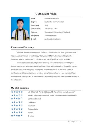 1 | P a g e o f 3
Curriculum Vitae
Name Parith Promwaranon
Degree English for Communication
Nationality Thai
Date of Birth January2nd
, 1993
Address Thanyaburi, Pathumthani, Thailand
Telephone +660866619831
E-mail parith_p@hotmail.com
Professional Summary
My name is Parith Promwaranon, citizen of Thailandand has been graduated from
Rajamangala University ofTechnologyThanyaburi(RMUTT), the major of English for
Communication in the Faculty ofLiberal Arts with the GPA of 2.96 (out of scale 4).
My education background gave me capacity and understandingabout English
language communication such astranslating and interpreting as well asHospitality from my
elective subject. I am also good atcomputer and internet issuesto the point I got IC3
certification andI can edit pictures or videos using Adobe software. I was trained at Asian
Institute of Technology(AIT) in the Intake and Scholarshipoffice so I have some experience in
the office work.
My Skill Summary
MS Office “MS Word, MS Excel, MS PowerPoint and MS Access”
Adobe “Photoshop, Illustrator, Flash, Dreamweaver and After Effect”
Camtasia Studio 8
Leadership
Teamwork
Responsibility
Honest
Creative
 