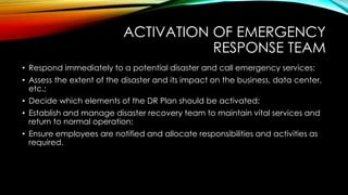 ACTIVATION OF EMERGENCY
RESPONSE TEAM
• Respond immediately to a potential disaster and call emergency services;
• Assess the extent of the disaster and its impact on the business, data center,
etc.;
• Decide which elements of the DR Plan should be activated;
• Establish and manage disaster recovery team to maintain vital services and
return to normal operation;
• Ensure employees are notified and allocate responsibilities and activities as
required.
 