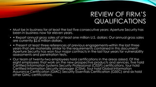 REVIEW OF FIRM’S
QUALIFICATIONS
• Must be in business for at least the last five consecutive years: Aperture Security has
been in business now for eleven years.
• • Report annual gross sales of at least one million U.S. dollars: Our annual gross sales
are currently $2.6 million dollars.
• • Present at least three references of previous engagements-within the last three
years-that are materially similar to the requirements contained in this document:
Aperture Security has won four major contracts in the last four years for vulnerability
assessments and penetration tests.
• Our team of twenty-two employees hold certifications in the areas asked. Of the
eight employees that work on the new prospective products and services, five hold
Certified Information Systems Security Professional (CISSP) certifications, four hold
Certified Information Security Manager (CISM), four hold Global Information
Assurance Certification (GIAC) Security Essentials Certification (GSEC) and six hold
other GIAC certifications.
 