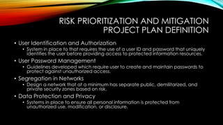 RISK PRIORITIZATION AND MITIGATION
PROJECT PLAN DEFINITION
• User Identification and Authorization
• System in place to that requires the use of a user ID and password that uniquely
identifies the user before providing access to protected information resources.
• User Password Management
• Guidelines developed which require user to create and maintain passwords to
protect against unauthorized access.
• Segregation in Networks
• Design a network that at a minimum has separate public, demilitarized, and
private security zones based on risk.
• Data Protection and Privacy
• Systems in place to ensure all personal information is protected from
unauthorized use, modification, or disclosure.
 