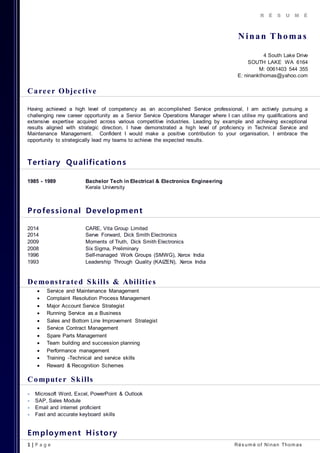 1 | P a g e Rés um é of Ninan Thom as
R É S U M É
Ninan Thomas
4 South Lake Drive
SOUTH LAKE WA 6164
M: 0061403 544 355
E: ninankthomas@yahoo.com
Career Objective
Having achieved a high level of competency as an accomplished Service professional, I am actively pursuing a
challenging new career opportunity as a Senior Service Operations Manager where I can utilise my qualifications and
extensive expertise acquired across various competitive industries. Leading by example and achieving exceptional
results aligned with strategic direction, I have demonstrated a high level of proficiency in Technical Service and
Maintenance Management. Confident I would make a positive contribution to your organisation, I embrace the
opportunity to strategically lead my teams to achieve the expected results.
Tertiary Qualifications
1985 - 1989 Bachelor Tech in Electrical & Electronics Engineering
Kerala University
Professional Development
2014 CARE, Vita Group Limited
2014 Serve Forward, Dick Smith Electronics
2009 Moments of Truth, Dick Smith Electronics
2008 Six Sigma, Preliminary
1996 Self-managed Work Groups (SMWG), Xerox India
1993 Leadership Through Quality (KAIZEN), Xerox India
Demonstrated Skills & Abilities
 Service and Maintenance Management
 Complaint Resolution Process Management
 Major Account Service Strategist
 Running Service as a Business
 Sales and Bottom Line Improvement Strategist
 Service Contract Management
 Spare Parts Management
 Team building and succession planning
 Performance management
 Training -Technical and service skills
 Reward & Recognition Schemes
Computer Skills
 Microsoft Word, Excel, PowerPoint & Outlook
 SAP, Sales Module
 Email and internet proficient
 Fast and accurate keyboard skills
Employment History
 