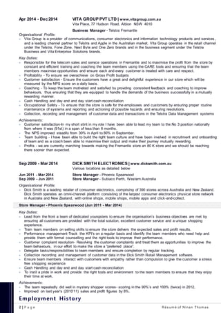 2 | P a g e Rés um é of Ninan Thom as
Apr 2014 - Dec 2014 VITA GROUP PVT LTD | www.vitagroup.com.au
Vita Place, 77 Hudson Road, Albion NSW 4010
Business Manager - Telstra Fremantle
Organisational Profile:
 Vita Group is a provider of communications, consumer electronics and information technology products and services ,
and a leading channel partner to Telstra and Apple in the Australian market. Vita Group operates in the retail channel
under the Telstra, Fone Zone, Next Byte and One Zero brands and in the business segment under the Telstra
Business and Vita Enterprise Solutions brands.
Key Duties:
 Responsible for the telecom sales and service operations in Fremantle and to maximise the profit from the store by
constant and efficient training and coaching the team members using the CARE tools and ensuring that the team
members maximise opportunities and ensure each and every customer is treated with care and respect.
 Profitability - To ensure we overachieve on Gross Profit budgets
 Customer satisfaction - Ensure the customers have a great and delightful experience in our store which will be
measured by the NPS score on a daily basis.
 Coaching - To keep the team motivated and satisfied by providing consistent feedback and coaching to improve
behaviours, thus ensuring that they are equipped to handle the demands of the business successfully in a mutually
rewarding manner.
 Cash Handling and day end and day start cash reconciliation
 Occupational Safety - To ensure that the store is safe for the employees and customers by ensuring proper routine
maintenance of systems and reporting and actioning of possible hazards and ensuring resolutions.
 Collection, recording and management of customer data and transactions in the Telstra Data Management systems
Achievements:
 Customer satisfaction-In my short stint in my role I have been able to lead my team to the No 3 position nationally
from where it was (91st) in a span of less than 6 months.
 The NPS improved steadily from 30% in April to 80% in September.
 Team building - I have been able to build the right team culture and have been involved in recruitment and onboarding
of team and as a coach been able to maximise their output and make their journey mutually rewarding.
 Profits - we are currently marching towards making the Fremantle store an 80 K store and we should be reaching
there sooner than expected.
Sep 2009 - Mar 2014 DICK SMITH ELECTRONICS | www.dicksmith.com.au
Various locations as detailed below
Jun 2011 - Mar 2014 Store Manager - Phoenix Spearwood
Sep 2009 - Jun 2011 Store Manager - Subiaco Perth, Western Australia
Organisational Profile:
 Dick Smith is a leading retailer of consumer electronics, comprising of 390 stores across Australia and New Zealand.
Dick Smith operates an omni-channel platform consisting of the largest consumer electronics physical store network
in Australia and New Zealand, with online shops, mobile shops, mobile apps and click-and-collect.
Store Manager - Phoenix Spearwood (Jun 2011 - Mar 2014)
Key Duties:
 Lead from the front a team of dedicated youngsters to ensure the organisation’s business objectives are met by
ensuring all customers are provided with the total solution, excellent customer service and a unique shopping
experience.
 Train team members on selling skills to ensure the store delivers the expected sales and profit results.
 Performance management-Track the KPI’s on a regular basis and identify the team members who need help and
provide them with formal counselling and the right tools to improve their performance.
 Customer complaint resolution- Resolving the customer complaints and treat them as opportunities to improve the
team behaviours, in our effort to make the store a “preferred place”.
 Delegate tasks/responsibilities to team members and ensure completion by regular tracking.
 Collection recording and management of customer data in the Dick Smith Retail Management software.
 Ensure team members interact with customers with empathy rather than compulsion to give the customer a stress
free shopping experience
 Cash Handling and day end and day start cash reconciliation
 To instil a pride in work and provide the right tools and environment to the team members to ensure that they enjoy
their time at work.
Achievements:
 The team repeatedly did well in mystery shopper scores- scoring in the 90%’s and 100% (twice) in 2012.
 Improved on last year’s (2010’11) sales and profit figures by 8%.
Employment History
 