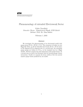 Phenomenology of extended Electroweak Sector
C´edric Travelletti
Semester Thesis , Departement Physik, ETH Z¨urich
Advisor: Prof. Dr. Gino Isidori.
February 1, 2016
Abstract
We investigate the phenomenology of an electroweak model with
gauge group SU(2) × SU(2) × U(1). The symmetry is broken via two
Higgs-like ﬁelds: an SU(2) bidoublet ﬁrst breaks SU(2)×SU(2) down
to the diagonal SU(2) subgroup and, in a second time, the remaining
gauge groups are broken to U(1)em in the standard way by a Higgs
doublet. We ﬁrst compute the mass eigenstates of the gauge bosons. In
a second time we derive the Feynman rules for fermions-gauge bosons
interactions. Finally we compute the decay widths of the two neutral
massive gauge bosons predicted by our model.
1
 