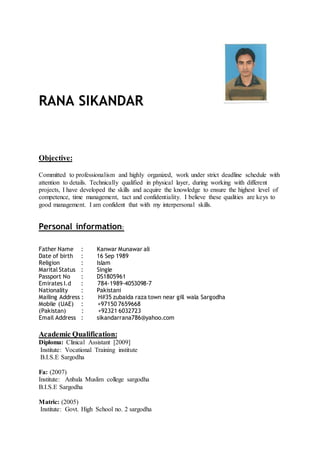 RANA SIKANDAR
Objective:
Committed to professionalism and highly organized, work under strict deadline schedule with
attention to details. Technically qualified in physical layer, during working with different
projects, I have developed the skills and acquire the knowledge to ensure the highest level of
competence, time management, tact and confidentiality. I believe these qualities are keys to
good management. I am confident that with my interpersonal skills.
Personal information:
Father Name : Kanwar Munawar ali
Date of birth : 16 Sep 1989
Religion : Islam
Marital Status : Single
Passport No : DS1805961
Emirates I.d : 784-1989-4053098-7
Nationality : Pakistani
Mailing Address : H#35 zubaida raza town near gill wala Sargodha
Mobile (UAE) : +97150 7659668
(Pakistan) : +92321 6032723
Email Address : sikandarrana786@yahoo.com
Academic Qualification:
Diploma: Clinical Assistant [2009]
Institute: Vocational Training institute
B.I.S.E Sargodha
Fa: (2007)
Institute: Anbala Muslim college sargodha
B.I.S.E Sargodha
Matric: (2005)
Institute: Govt. High School no. 2 sargodha
 