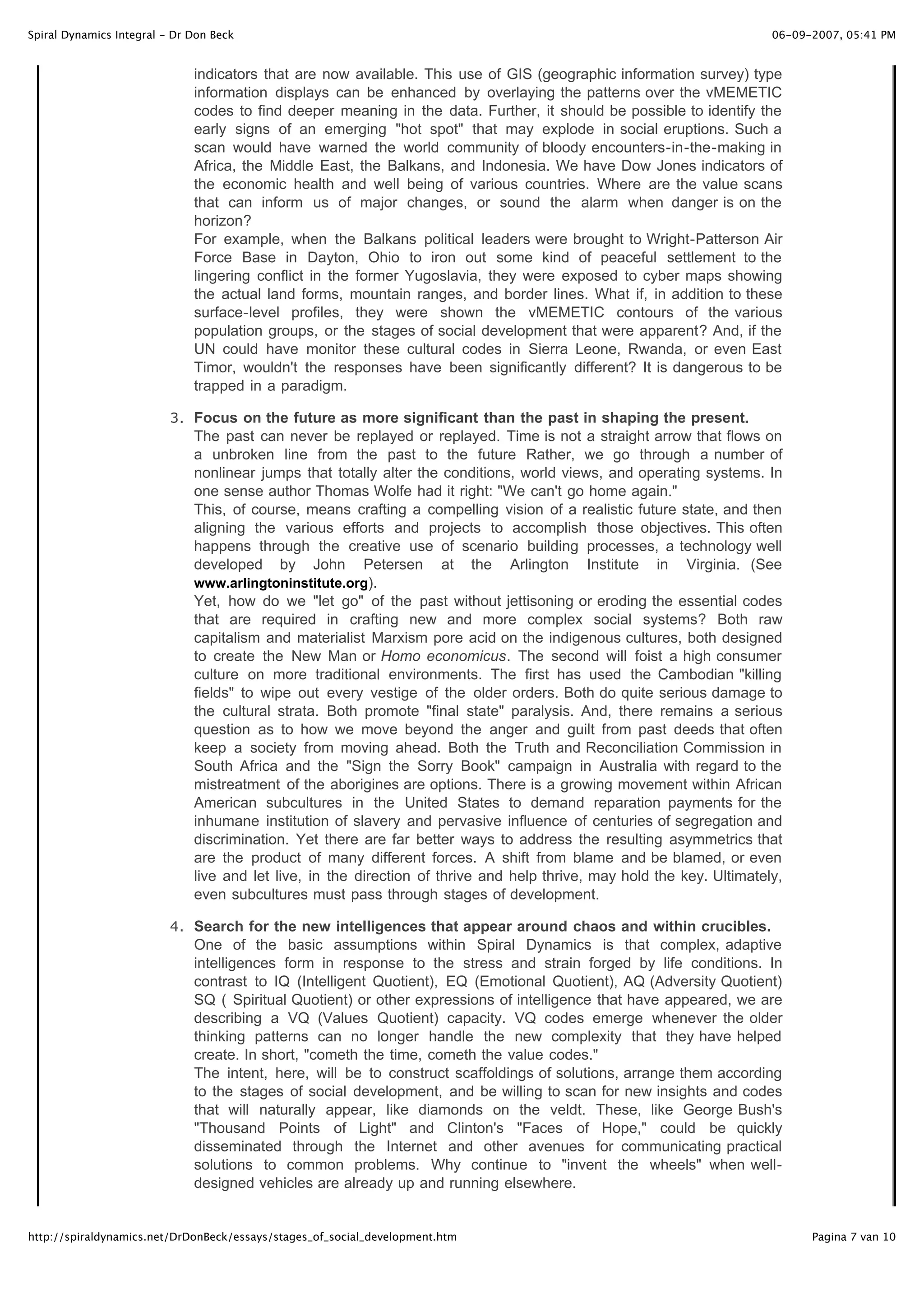 Spiral Dynamics Integral - Dr Don Beck                                                                                  06-09-2007, 05:41 PM


                              indicators that are now available. This use of GIS (geographic information survey) type
                              information displays can be enhanced by overlaying the patterns over the vMEMETIC
                              codes to find deeper meaning in the data. Further, it should be possible to identify the
                              early signs of an emerging "hot spot" that may explode in social eruptions. Such a
                              scan would have warned the world community of bloody encounters-in-the-making in
                              Africa, the Middle East, the Balkans, and Indonesia. We have Dow Jones indicators of
                              the economic health and well being of various countries. Where are the value scans
                              that can inform us of major changes, or sound the alarm when danger is on the
                              horizon?
                              For example, when the Balkans political leaders were brought to Wright-Patterson Air
                              Force Base in Dayton, Ohio to iron out some kind of peaceful settlement to the
                              lingering conflict in the former Yugoslavia, they were exposed to cyber maps showing
                              the actual land forms, mountain ranges, and border lines. What if, in addition to these
                              surface-level profiles, they were shown the vMEMETIC contours of the various
                              population groups, or the stages of social development that were apparent? And, if the
                              UN could have monitor these cultural codes in Sierra Leone, Rwanda, or even East
                              Timor, wouldn't the responses have been significantly different? It is dangerous to be
                              trapped in a paradigm.

                          3 . Focus on the future as more significant than the past in shaping the present.
                              The past can never be replayed or replayed. Time is not a straight arrow that flows on
                              a unbroken line from the past to the future Rather, we go through a number of
                              nonlinear jumps that totally alter the conditions, world views, and operating systems. In
                              one sense author Thomas Wolfe had it right: "We can't go home again."
                              This, of course, means crafting a compelling vision of a realistic future state, and then
                              aligning the various efforts and projects to accomplish those objectives. This often
                              happens through the creative use of scenario building processes, a technology well
                              developed by John Petersen at the Arlington Institute in Virginia. (See
                              www.arlingtoninstitute.org).
                              Yet, how do we "let go" of the past without jettisoning or eroding the essential codes
                              that are required in crafting new and more complex social systems? Both raw
                              capitalism and materialist Marxism pore acid on the indigenous cultures, both designed
                              to create the New Man or Homo economicus. The second will foist a high consumer
                              culture on more traditional environments. The first has used the Cambodian "killing
                              fields" to wipe out every vestige of the older orders. Both do quite serious damage to
                              the cultural strata. Both promote "final state" paralysis. And, there remains a serious
                              question as to how we move beyond the anger and guilt from past deeds that often
                              keep a society from moving ahead. Both the Truth and Reconciliation Commission in
                              South Africa and the "Sign the Sorry Book" campaign in Australia with regard to the
                              mistreatment of the aborigines are options. There is a growing movement within African
                              American subcultures in the United States to demand reparation payments for the
                              inhumane institution of slavery and pervasive influence of centuries of segregation and
                              discrimination. Yet there are far better ways to address the resulting asymmetrics that
                              are the product of many different forces. A shift from blame and be blamed, or even
                              live and let live, in the direction of thrive and help thrive, may hold the key. Ultimately,
                              even subcultures must pass through stages of development.

                          4 . Search for the new intelligences that appear around chaos and within crucibles.
                              One of the basic assumptions within Spiral Dynamics is that complex, adaptive
                              intelligences form in response to the stress and strain forged by life conditions. In
                              contrast to IQ (Intelligent Quotient), EQ (Emotional Quotient), AQ (Adversity Quotient)
                              SQ ( Spiritual Quotient) or other expressions of intelligence that have appeared, we are
                              describing a VQ (Values Quotient) capacity. VQ codes emerge whenever the older
                              thinking patterns can no longer handle the new complexity that they have helped
                              create. In short, "cometh the time, cometh the value codes."
                              The intent, here, will be to construct scaffoldings of solutions, arrange them according
                              to the stages of social development, and be willing to scan for new insights and codes
                              that will naturally appear, like diamonds on the veldt. These, like George Bush's
                              "Thousand Points of Light" and Clinton's "Faces of Hope," could be quickly
                              disseminated through the Internet and other avenues for communicating practical
                              solutions to common problems. Why continue to "invent the wheels" when well-
                              designed vehicles are already up and running elsewhere.


http://spiraldynamics.net/DrDonBeck/essays/stages_of_social_development.htm                                                   Pagina 7 van 10
 