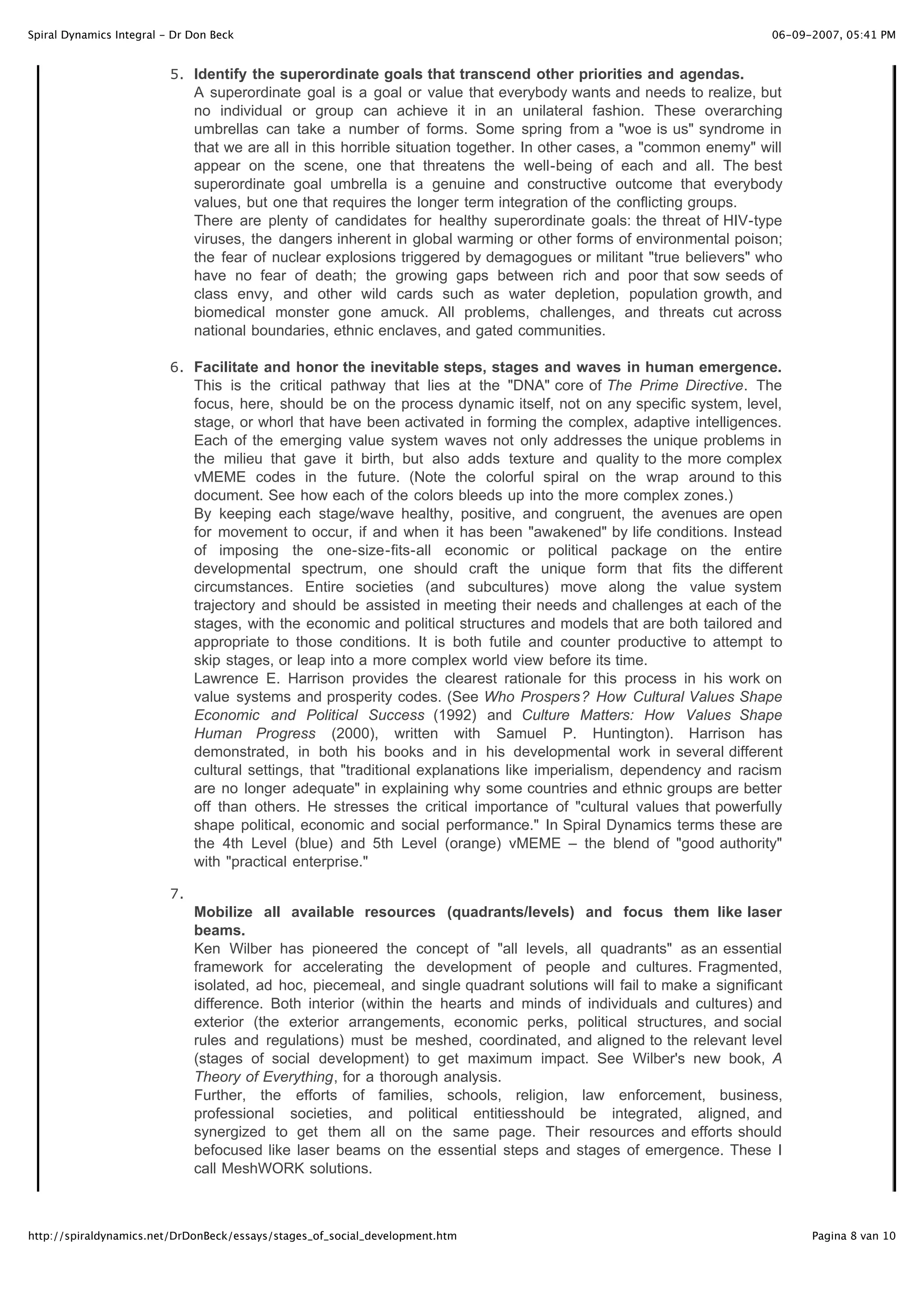 Spiral Dynamics Integral - Dr Don Beck                                                                                 06-09-2007, 05:41 PM


                          5 . Identify the superordinate goals that transcend other priorities and agendas.
                               A superordinate goal is a goal or value that everybody wants and needs to realize, but
                               no individual or group can achieve it in an unilateral fashion. These overarching
                               umbrellas can take a number of forms. Some spring from a "woe is us" syndrome in
                               that we are all in this horrible situation together. In other cases, a "common enemy" will
                               appear on the scene, one that threatens the well-being of each and all. The best
                               superordinate goal umbrella is a genuine and constructive outcome that everybody
                               values, but one that requires the longer term integration of the conflicting groups.
                               There are plenty of candidates for healthy superordinate goals: the threat of HIV-type
                               viruses, the dangers inherent in global warming or other forms of environmental poison;
                               the fear of nuclear explosions triggered by demagogues or militant "true believers" who
                               have no fear of death; the growing gaps between rich and poor that sow seeds of
                               class envy, and other wild cards such as water depletion, population growth, and
                               biomedical monster gone amuck. All problems, challenges, and threats cut across
                               national boundaries, ethnic enclaves, and gated communities.

                          6 . Facilitate and honor the inevitable steps, stages and waves in human emergence.
                               This is the critical pathway that lies at the "DNA" core of The Prime Directive. The
                               focus, here, should be on the process dynamic itself, not on any specific system, level,
                               stage, or whorl that have been activated in forming the complex, adaptive intelligences.
                               Each of the emerging value system waves not only addresses the unique problems in
                               the milieu that gave it birth, but also adds texture and quality to the more complex
                               vMEME codes in the future. (Note the colorful spiral on the wrap around to this
                               document. See how each of the colors bleeds up into the more complex zones.)
                               By keeping each stage/wave healthy, positive, and congruent, the avenues are open
                               for movement to occur, if and when it has been "awakened" by life conditions. Instead
                               of imposing the one-size-fits-all economic or political package on the entire
                               developmental spectrum, one should craft the unique form that fits the different
                               circumstances. Entire societies (and subcultures) move along the value system
                               trajectory and should be assisted in meeting their needs and challenges at each of the
                               stages, with the economic and political structures and models that are both tailored and
                               appropriate to those conditions. It is both futile and counter productive to attempt to
                               skip stages, or leap into a more complex world view before its time.
                               Lawrence E. Harrison provides the clearest rationale for this process in his work on
                               value systems and prosperity codes. (See Who Prospers? How Cultural Values Shape
                               Economic and Political Success (1992) and Culture Matters: How Values Shape
                               Human Progress (2000), written with Samuel P. Huntington). Harrison has
                               demonstrated, in both his books and in his developmental work in several different
                               cultural settings, that "traditional explanations like imperialism, dependency and racism
                               are no longer adequate" in explaining why some countries and ethnic groups are better
                               off than others. He stresses the critical importance of "cultural values that powerfully
                               shape political, economic and social performance." In Spiral Dynamics terms these are
                               the 4th Level (blue) and 5th Level (orange) vMEME – the blend of "good authority"
                               with "practical enterprise."

                          7.
                               Mobilize all available resources (quadrants/levels) and focus them like laser
                               beams.
                               Ken Wilber has pioneered the concept of "all levels, all quadrants" as an essential
                               framework for accelerating the development of people and cultures. Fragmented,
                               isolated, ad hoc, piecemeal, and single quadrant solutions will fail to make a significant
                               difference. Both interior (within the hearts and minds of individuals and cultures) and
                               exterior (the exterior arrangements, economic perks, political structures, and social
                               rules and regulations) must be meshed, coordinated, and aligned to the relevant level
                               (stages of social development) to get maximum impact. See Wilber's new book, A
                               Theory of Everything, for a thorough analysis.
                               Further, the efforts of families, schools, religion, law enforcement, business,
                               professional societies, and political entitiesshould be integrated, aligned, and
                               synergized to get them all on the same page. Their resources and efforts should
                               befocused like laser beams on the essential steps and stages of emergence. These I
                               call MeshWORK solutions.



http://spiraldynamics.net/DrDonBeck/essays/stages_of_social_development.htm                                                  Pagina 8 van 10
 