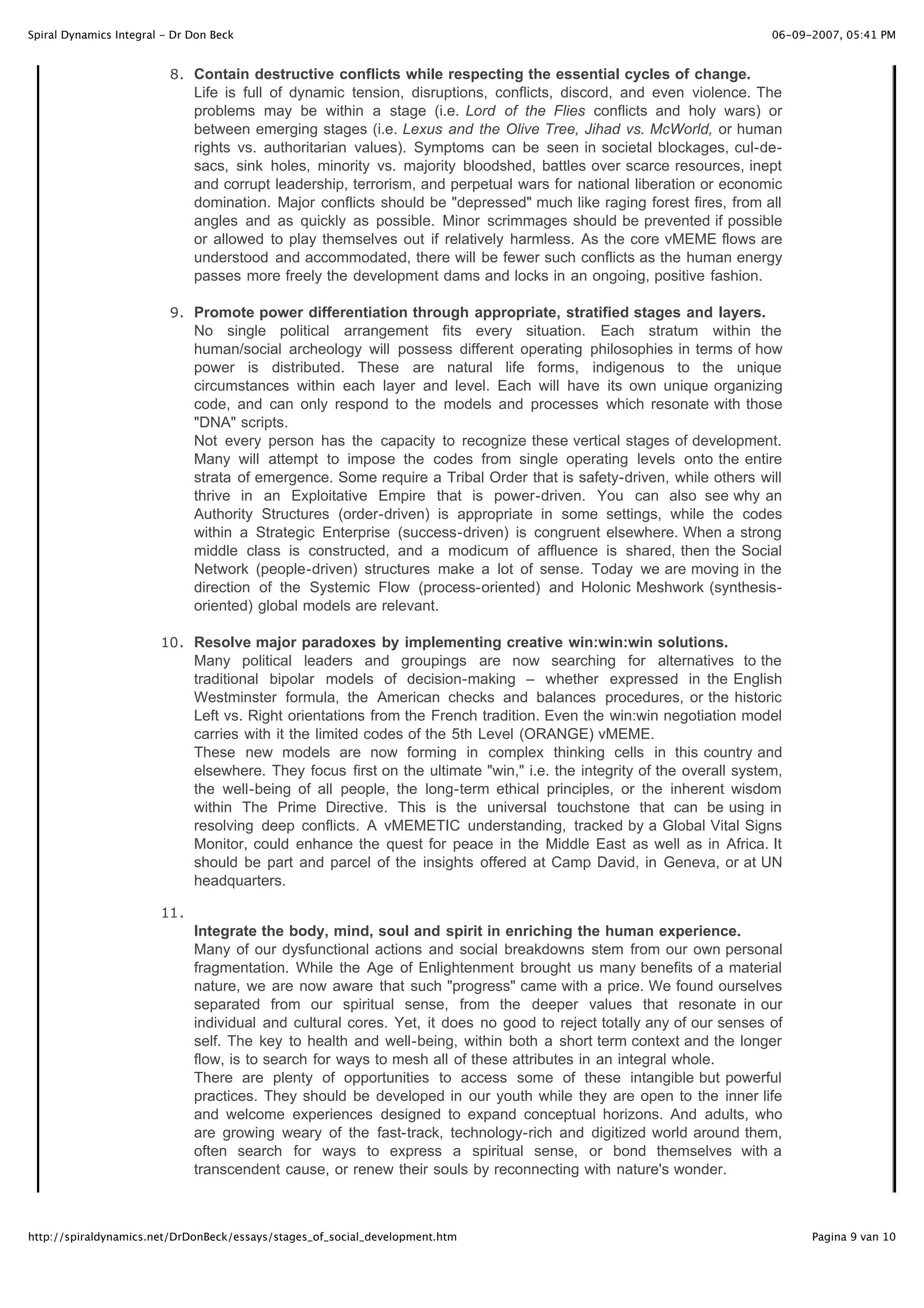 Spiral Dynamics Integral - Dr Don Beck                                                                                   06-09-2007, 05:41 PM


                          8 . Contain destructive conflicts while respecting the essential cycles of change.
                               Life is full of dynamic tension, disruptions, conflicts, discord, and even violence. The
                               problems may be within a stage (i.e. Lord of the Flies conflicts and holy wars) or
                               between emerging stages (i.e. Lexus and the Olive Tree, Jihad vs. McWorld, or human
                               rights vs. authoritarian values). Symptoms can be seen in societal blockages, cul-de-
                               sacs, sink holes, minority vs. majority bloodshed, battles over scarce resources, inept
                               and corrupt leadership, terrorism, and perpetual wars for national liberation or economic
                               domination. Major conflicts should be "depressed" much like raging forest fires, from all
                               angles and as quickly as possible. Minor scrimmages should be prevented if possible
                               or allowed to play themselves out if relatively harmless. As the core vMEME flows are
                               understood and accommodated, there will be fewer such conflicts as the human energy
                               passes more freely the development dams and locks in an ongoing, positive fashion.

                          9 . Promote power differentiation through appropriate, stratified stages and layers.
                               No single political arrangement fits every situation. Each stratum within the
                               human/social archeology will possess different operating philosophies in terms of how
                               power is distributed. These are natural life forms, indigenous to the unique
                               circumstances within each layer and level. Each will have its own unique organizing
                               code, and can only respond to the models and processes which resonate with those
                               "DNA" scripts.
                               Not every person has the capacity to recognize these vertical stages of development.
                               Many will attempt to impose the codes from single operating levels onto the entire
                               strata of emergence. Some require a Tribal Order that is safety-driven, while others will
                               thrive in an Exploitative Empire that is power-driven. You can also see why an
                               Authority Structures (order-driven) is appropriate in some settings, while the codes
                               within a Strategic Enterprise (success-driven) is congruent elsewhere. When a strong
                               middle class is constructed, and a modicum of affluence is shared, then the Social
                               Network (people-driven) structures make a lot of sense. Today we are moving in the
                               direction of the Systemic Flow (process-oriented) and Holonic Meshwork (synthesis-
                               oriented) global models are relevant.

                        10 . Resolve major paradoxes by implementing creative win:win:win solutions.
                               Many political leaders and groupings are now searching for alternatives to the
                               traditional bipolar models of decision-making – whether expressed in the English
                               Westminster formula, the American checks and balances procedures, or the historic
                               Left vs. Right orientations from the French tradition. Even the win:win negotiation model
                               carries with it the limited codes of the 5th Level (ORANGE) vMEME.
                               These new models are now forming in complex thinking cells in this country and
                               elsewhere. They focus first on the ultimate "win," i.e. the integrity of the overall system,
                               the well-being of all people, the long-term ethical principles, or the inherent wisdom
                               within The Prime Directive. This is the universal touchstone that can be using in
                               resolving deep conflicts. A vMEMETIC understanding, tracked by a Global Vital Signs
                               Monitor, could enhance the quest for peace in the Middle East as well as in Africa. It
                               should be part and parcel of the insights offered at Camp David, in Geneva, or at UN
                               headquarters.

                        11 .
                               Integrate the body, mind, soul and spirit in enriching the human experience.
                               Many of our dysfunctional actions and social breakdowns stem from our own personal
                               fragmentation. While the Age of Enlightenment brought us many benefits of a material
                               nature, we are now aware that such "progress" came with a price. We found ourselves
                               separated from our spiritual sense, from the deeper values that resonate in our
                               individual and cultural cores. Yet, it does no good to reject totally any of our senses of
                               self. The key to health and well-being, within both a short term context and the longer
                               flow, is to search for ways to mesh all of these attributes in an integral whole.
                               There are plenty of opportunities to access some of these intangible but powerful
                               practices. They should be developed in our youth while they are open to the inner life
                               and welcome experiences designed to expand conceptual horizons. And adults, who
                               are growing weary of the fast-track, technology-rich and digitized world around them,
                               often search for ways to express a spiritual sense, or bond themselves with a
                               transcendent cause, or renew their souls by reconnecting with nature's wonder.



http://spiraldynamics.net/DrDonBeck/essays/stages_of_social_development.htm                                                    Pagina 9 van 10
 