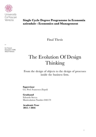 !1
Single Cycle Degree Programme in Economia
aziendale - Economics and Management
Final Thesis
The Evolution Of Design
Thinking
From the design of objects to the design of processes
inside the business frm.
Supervisor
Ch. Prof. Francesco Zirpoli
Graduand
Edoardo Stecca
Matriculation Number 848179
Academic Year
2015 / 2016
 