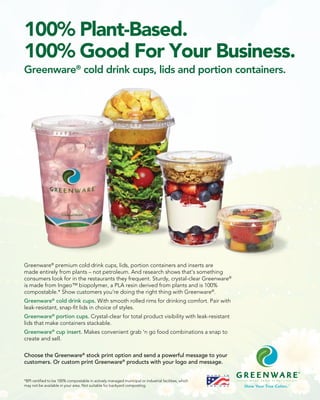 100% Plant-Based.
100% Good For Your Business.
Greenware®
cold drink cups, lids and portion containers.
Greenware®
premium cold drink cups, lids, portion containers and inserts are
made entirely from plants – not petroleum. And research shows that’s something
consumers look for in the restaurants they frequent. Sturdy, crystal-clear Greenware®
is made from Ingeo™ biopolymer, a PLA resin derived from plants and is 100%
compostable.* Show customers you’re doing the right thing with Greenware®
.
Greenware®
cold drink cups. With smooth rolled rims for drinking comfort. Pair with
leak-resistant, snap-fit lids in choice of styles.
Greenware®
portion cups. Crystal-clear for total product visibility with leak-resistant
lids that make containers stackable.
Greenware®
cup insert. Makes convenient grab ‘n go food combinations a snap to
create and sell.
Choose the Greenware®
stock print option and send a powerful message to your
customers. Or custom print Greenware®
products with your logo and message.
*BPI certified to be 100% compostable in actively managed municipal or industrial facilities, which
may not be available in your area. Not suitable for backyard composting.
 