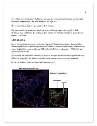 4
It is evident from the analysis that the area around the railway precent is more commercially
developed and therefore, the built structures are high rise.
The new developed colonies are also G+2-G+4 structures
The area around the pandu port which are older residential zones are mostly G or G+1
structures. And also the on the contoured part around the Kamakhya temple is also not more
than G+2 structure
4.0 CONCLUSION
One of the mostimportantreasonsforthe developmentof Guwahati ispanduport.Because before
independencethe britishwantedtodobusinessof oil andteafromvariousareas of Assamand for that
reasontheybuiltthe pandu port.During1903 the lengthof railwaytrackswasonly715M whichwas
constructedaround1903.
Andafterthat the core shiftedtothe railwaystationof maligaonwhichstartedworkingfromthe early
2000s. Andnowin2015 the stationisone of the mostimportantbusinesszonesof Guwahati..
on the basis of space syntax analysis we concluded that-
AXIAL MAP – INTEGRATION (HH)
SHALLOW AREA
DEEP AREA
AXIAL MAP – MEAN DEAPTH
 