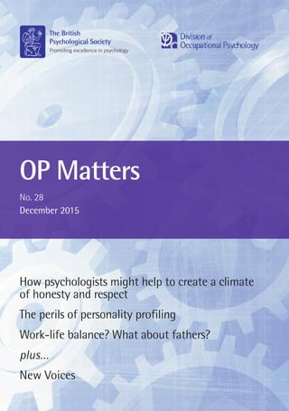OP Matters
No. 28
December 2015
St Andrews House, 48 Princess Road East, Leicester LE1 7DR
Tel 0116 254 9568 Fax 0116 247 0787
E-mail mail@bps.org.uk www.bps.org.uk
© The British Psychological Society 2015
Incorporated by Royal Charter Registered Charity No 229642
How psychologists might help to create a climate
of honesty and respect
The perils of personality profiling
Work-life balance? What about fathers?
plus…
New Voices
Contents
1 Editorial – Robert Goate
2 Letter from the Chair – Roxane L. Gervais
4 The decent organisation: How psychologists might help to create
a climate of honesty and respect
Mary Brown
7 Trust in healthcare leaders underpins effective teamworking
Melanie George
16 Alliance for Organizational Psychology
Rosalind Searle
18 The perils of personality profiling – Geoff Trickey
20 But who will make the soup? ‘Women at the Top’ event,
October 2015, University of Silesia, Poland –
Rosalind Searle
22 Taking DOP to the BPS Wales Conference
Janet Fraser
23 Work-life balance? What about fathers?
Gail Kinman and Almuth McDowall
26 Interview with Alan Bourne – Almuth McDowall
28 Engage and change: Going Green Working Group event – Review
Kim Feldwicke
30 ‘Science into Practice’ event – Linda O’Donnell
32 DOP – Scotland – Janet Fraser
33 Update from the Networking and Professional Development
Working Group
Kate Firth and Craig Knight
36 Qualification in Occupational Psychology (QOP) Board
Angie Ingman
New Voices
37 Interview with Meg Ashcroft – Angie Ingman
 