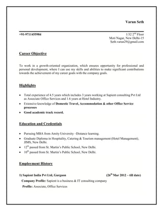 Varun Seth
+91-9711455984 1/32 2nd
Floor
Moti Nagar, New Delhi-15
Seth.varun29@gmail.com
Career Objective
To work in a growth-oriented organization, which ensures opportunity for professional and
personal development, where I can use my skills and abilities to make significant contributions
towards the achievement of my career goals with the company goals.
Highlights
 Total experience of 4.5 years which includes 3 years working at Sapient consulting Pvt Ltd
as Associate Office Services and 1.6 years at Hotel Industry.
 Extensive knowledge of Domestic Travel, Accommodation & other Office Service
processes
 Good academic track record.
Education and Credentials
 Pursuing MBA from Amity University –Distance learning.
 Graduate Diploma in Hospitality, Catering & Tourism management (Hotel Management),
JIMS, New Delhi.
 12th
passed from St. Martin’s Public School, New Delhi.
 10th
passed from St. Martin’s Public School, New Delhi.
Employment History
1) Sapient India Pvt Ltd, Gurgaon (26th
Mar 2012 – till date)
Company Profile: Sapient is a business & IT consulting company
Profile: Associate, Office Services
 