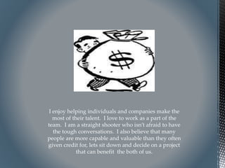 I enjoy helping individuals and companies make the
most of their talent. I love to work as a part of the
team. I am a straight shooter who isn’t afraid to have
the tough conversations. I also believe that many
people are more capable and valuable than they often
given credit for, lets sit down and decide on a project
that can benefit the both of us.
 