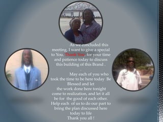 As we concluded this
meeting, I want to give a special
to You. Thank You, for your time
and patience today to discuss
this building of this Brand .
.
May each of you who
took the time to be here today Be
Blessed and let
the work done here tonight
come to realization, and let it all
be for the good of each other.
Help each of us to do our part to
bring the plan discussed here
today to life
Thank you all !
 