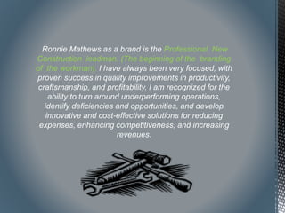 Ronnie Mathews as a brand is the Professional New
Construction leadman. (The beginning of the branding
of the workman). I have always been very focused, with
proven success in quality improvements in productivity,
craftsmanship, and profitability. I am recognized for the
ability to turn around underperforming operations,
identify deficiencies and opportunities, and develop
innovative and cost-effective solutions for reducing
expenses, enhancing competitiveness, and increasing
revenues.
 