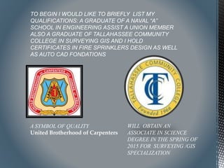 A SYMBOL OF QUALITY
United Brotherhood of Carpenters
WILL OBTAIN AN
ASSOCIATE IN SCIENCE
DEGREE IN THE SPRING OF
2015 FOR SURVEYING /GIS
SPECIALIZATION
TO BEGIN I WOULD LIKE TO BRIEFLY LIST MY
QUALIFICATIONS: A GRADUATE OF A NAVAL “A”
SCHOOL IN ENGINEERING ASSIST A UNION MEMBER
ALSO A GRADUATE OF TALLAHASSEE COMMUNITY
COLLEGE IN SURVEYING GIS AND I HOLD
CERTIFICATES IN FIRE SPRINKLERS DESIGN AS WELL
AS AUTO CAD FONDATIONS
 