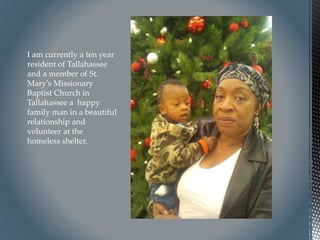 I am currently a ten year
resident of Tallahassee
and a member of St.
Mary's Missionary
Baptist Church in
Tallahassee a happy
family man in a beautiful
relationship and
volunteer at the
homeless shelter.
 