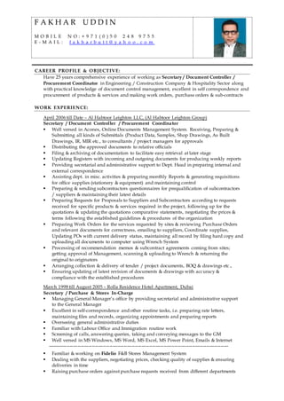 F A K H A R U D D I N
M O B I L E N O : + 9 7 1 ( 0 ) 5 0 2 4 8 9 7 5 5
E - M A I L : f a k h a r b u t t @ y a h o o . c o m
CAREER PROFILE & OBJECTIVE:
Have 25 years comprehensive experience of working as Secretary / Document Controller /
Procurement Coordinator in Engineering / Construction Company & Hospitality Sector along
with practical knowledge of document control management, excellent in self correspondence and
procurement of products & services and making work orders, purchase orders & sub-contracts
WORK EXPERIENCE:
April 2006 till Date – Al Habtoor Leighton LLC, (Al Habtoor Leighton Group)
Secretary / Document Controller / Procurement Coordinator
 Well versed in Aconex, Online Documents Management System. Receiving, Preparing &
Submitting all kinds of Submittals (Product Data, Samples, Shop Drawings, As Built
Drawings, IR, MIR etc., to consultants / project managers for approvals
 Distributing the approved documents to relative officials
 Filing & archiving of documentation to facilitate easy retrieval at later stage
 Updating Registers with incoming and outgoing documents for producing weekly reports
 Providing secretarial and administrative support to Dept. Head in preparing internal and
external correspondence
 Assisting dept. in misc. activities & preparing monthly Reports & generating requisitions
for office supplies (stationery & equipment) and maintaining control
 Preparing & sending subcontractors questionnaires for prequalification of subcontractors
/ suppliers & maintaining their latest details
 Preparing Requests for Proposals to Suppliers and Subcontractors according to requests
received for specific products & services required in the project, following up for the
quotations & updating the quotations comparative statements, negotiating the prices &
terms following the established guidelines & procedures of the organization
 Preparing Work Orders for the services requested by sites & reviewing Purchase Orders
and relevant documents for correctness, emailing to suppliers, Coordinate supplies,
Updating POs with current delivery status, maintaining all record by filing hard copy and
uploading all documents to computer using Wrench System
 Processing of recommendation memos & subcontract agreements coming from sites;
getting approval of Management, scanning & uploading to Wrench & returning the
original to originators
 Arranging collection & delivery of tender / project documents, BOQ & drawings etc.,
 Ensuring updating of latest revision of documents & drawings with accuracy &
compliance with the established procedures
March 1998 till August 2005 – Rolla Residence Hotel Apartment, Dubai
Secretary / Purchase & Stores In-Charge
 Managing General Manager’s office by providing secretarial and administrative support
to the General Manager
 Excellent in self-correspondence and other routine tasks, i.e. preparing rate letters,
maintaining files and records, organizing appointments and preparing reports
 Overseeing general administrative duties
 Familiar with Labour Office and Immigration routine work
 Screening of calls, answering queries, taking and conveying messages to the GM
 Well versed in MS Windows, MS Word, MS Excel, MS Power Point, Emails & Internet
------------------------------------------------------------------------------------------------------------------
 Familiar & working on Fidelio F&B Stores Management System
 Dealing with the suppliers, negotiating prices, checking quality of supplies & ensuring
deliveries in time
 Raising purchase orders against purchase requests received from different departments
 